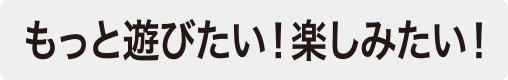 もっと遊びたい！楽しみたい！